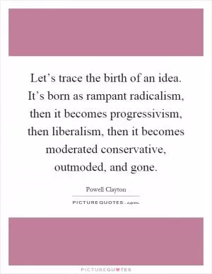 Let’s trace the birth of an idea. It’s born as rampant radicalism, then it becomes progressivism, then liberalism, then it becomes moderated conservative, outmoded, and gone Picture Quote #1