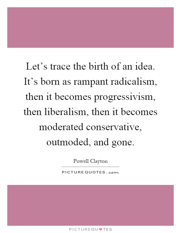 Let's trace the birth of an idea. It's born as rampant radicalism, then it becomes progressivism, then liberalism, then it becomes moderated conservative, outmoded, and gone Picture Quote #1