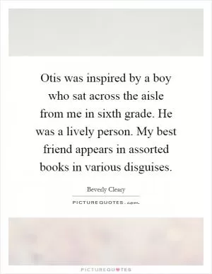Otis was inspired by a boy who sat across the aisle from me in sixth grade. He was a lively person. My best friend appears in assorted books in various disguises Picture Quote #1