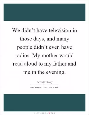 We didn’t have television in those days, and many people didn’t even have radios. My mother would read aloud to my father and me in the evening Picture Quote #1