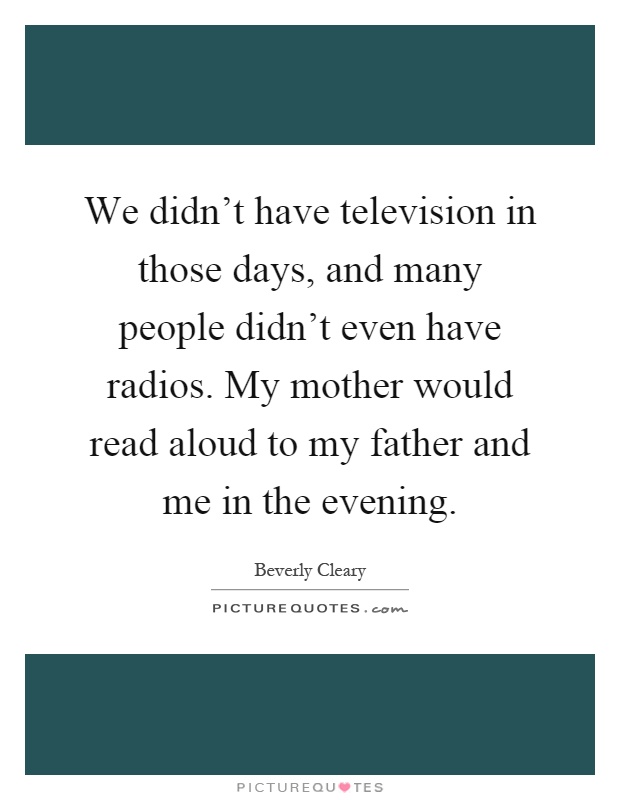 We didn't have television in those days, and many people didn't even have radios. My mother would read aloud to my father and me in the evening Picture Quote #1