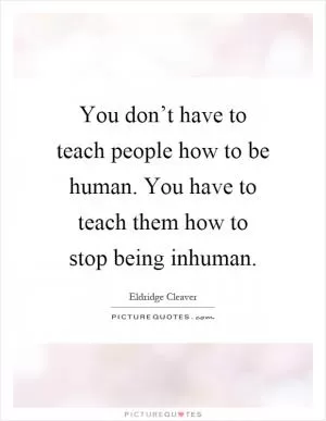 You don’t have to teach people how to be human. You have to teach them how to stop being inhuman Picture Quote #1