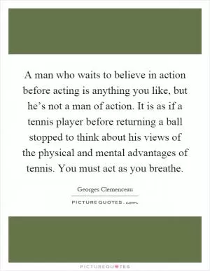 A man who waits to believe in action before acting is anything you like, but he’s not a man of action. It is as if a tennis player before returning a ball stopped to think about his views of the physical and mental advantages of tennis. You must act as you breathe Picture Quote #1