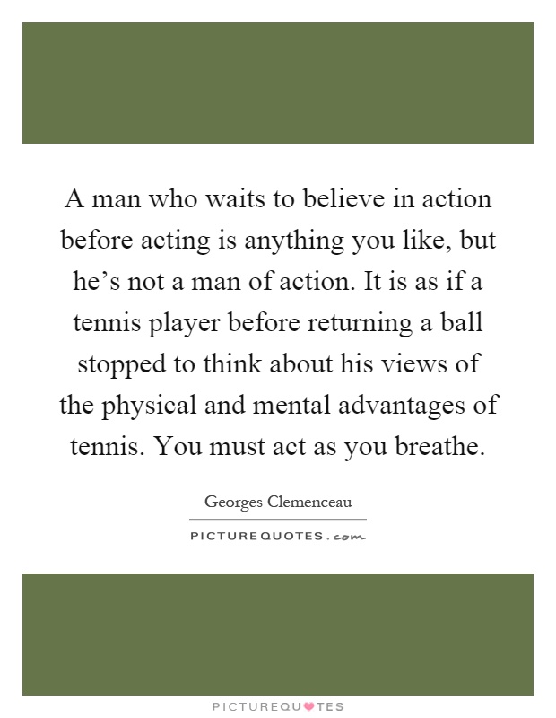 A man who waits to believe in action before acting is anything you like, but he's not a man of action. It is as if a tennis player before returning a ball stopped to think about his views of the physical and mental advantages of tennis. You must act as you breathe Picture Quote #1