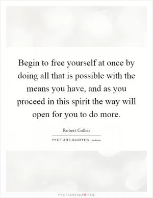 Begin to free yourself at once by doing all that is possible with the means you have, and as you proceed in this spirit the way will open for you to do more Picture Quote #1