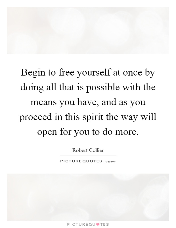 Begin to free yourself at once by doing all that is possible with the means you have, and as you proceed in this spirit the way will open for you to do more Picture Quote #1
