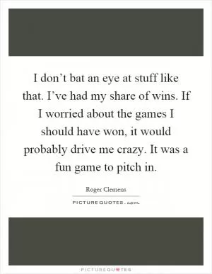 I don’t bat an eye at stuff like that. I’ve had my share of wins. If I worried about the games I should have won, it would probably drive me crazy. It was a fun game to pitch in Picture Quote #1