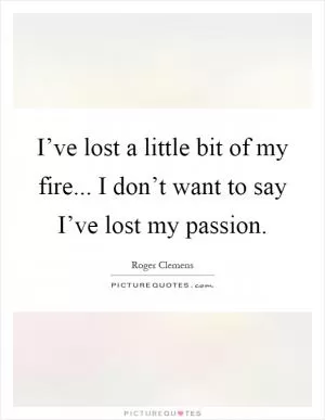 I’ve lost a little bit of my fire... I don’t want to say I’ve lost my passion Picture Quote #1