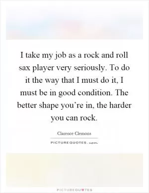 I take my job as a rock and roll sax player very seriously. To do it the way that I must do it, I must be in good condition. The better shape you’re in, the harder you can rock Picture Quote #1