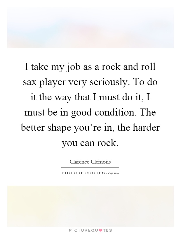 I take my job as a rock and roll sax player very seriously. To do it the way that I must do it, I must be in good condition. The better shape you're in, the harder you can rock Picture Quote #1