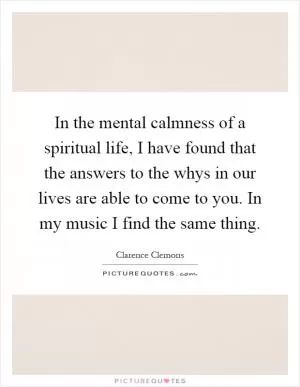 In the mental calmness of a spiritual life, I have found that the answers to the whys in our lives are able to come to you. In my music I find the same thing Picture Quote #1