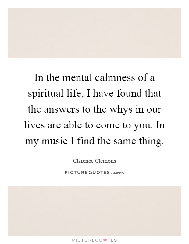 In the mental calmness of a spiritual life, I have found that the answers to the whys in our lives are able to come to you. In my music I find the same thing Picture Quote #1