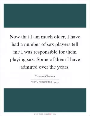 Now that I am much older, I have had a number of sax players tell me I was responsible for them playing sax. Some of them I have admired over the years Picture Quote #1