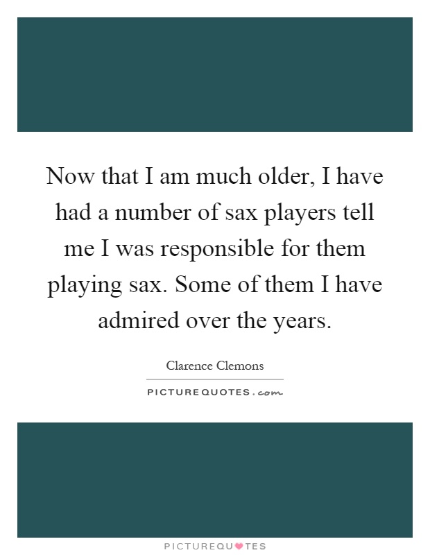 Now that I am much older, I have had a number of sax players tell me I was responsible for them playing sax. Some of them I have admired over the years Picture Quote #1