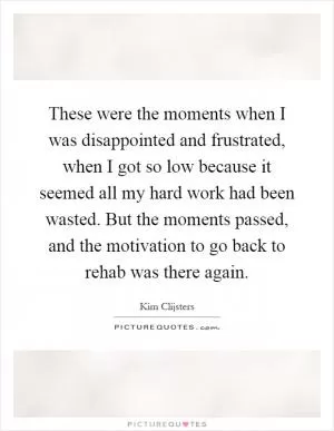 These were the moments when I was disappointed and frustrated, when I got so low because it seemed all my hard work had been wasted. But the moments passed, and the motivation to go back to rehab was there again Picture Quote #1