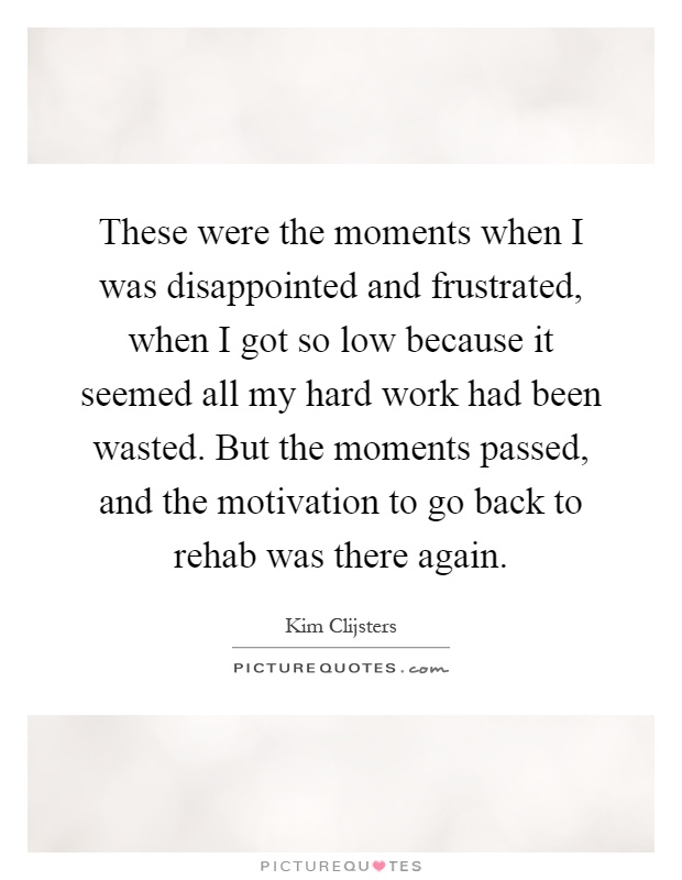 These were the moments when I was disappointed and frustrated, when I got so low because it seemed all my hard work had been wasted. But the moments passed, and the motivation to go back to rehab was there again Picture Quote #1