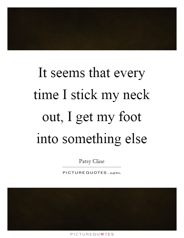 It seems that every time I stick my neck out, I get my foot into something else Picture Quote #1
