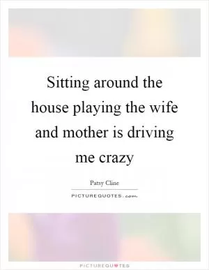 Sitting around the house playing the wife and mother is driving me crazy Picture Quote #1