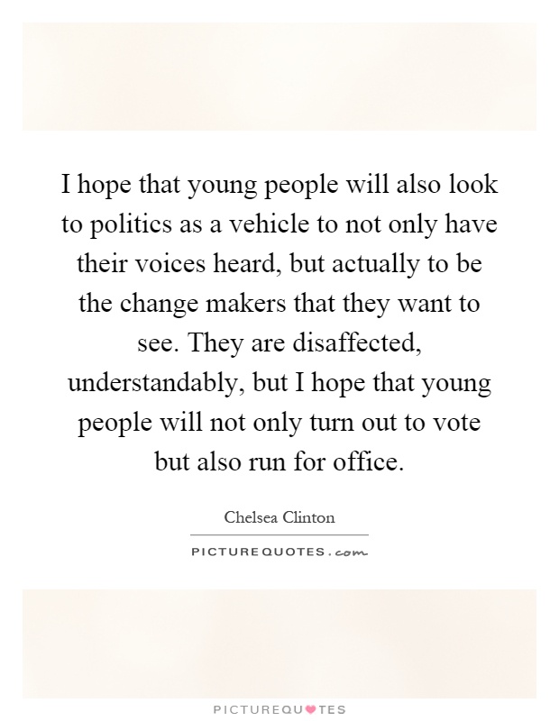 I hope that young people will also look to politics as a vehicle to not only have their voices heard, but actually to be the change makers that they want to see. They are disaffected, understandably, but I hope that young people will not only turn out to vote but also run for office Picture Quote #1
