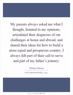 My parents always asked me what I thought, listened to my opinions, articulated their diagnoses of our challenges at home and abroad, and shared their ideas for how to build a more equal and prosperous country. I always felt part of their call to serve and part of my father’s journey Picture Quote #1