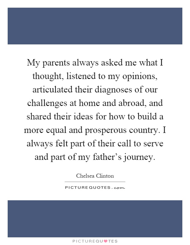 My parents always asked me what I thought, listened to my opinions, articulated their diagnoses of our challenges at home and abroad, and shared their ideas for how to build a more equal and prosperous country. I always felt part of their call to serve and part of my father's journey Picture Quote #1