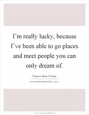 I’m really lucky, because I’ve been able to go places and meet people you can only dream of Picture Quote #1