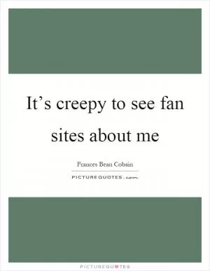 It’s creepy to see fan sites about me Picture Quote #1
