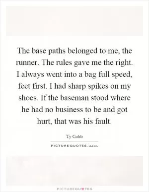 The base paths belonged to me, the runner. The rules gave me the right. I always went into a bag full speed, feet first. I had sharp spikes on my shoes. If the baseman stood where he had no business to be and got hurt, that was his fault Picture Quote #1