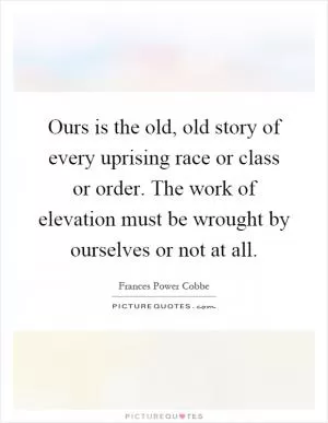 Ours is the old, old story of every uprising race or class or order. The work of elevation must be wrought by ourselves or not at all Picture Quote #1