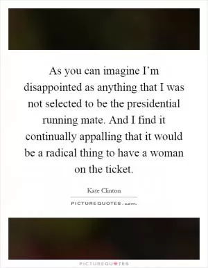 As you can imagine I’m disappointed as anything that I was not selected to be the presidential running mate. And I find it continually appalling that it would be a radical thing to have a woman on the ticket Picture Quote #1