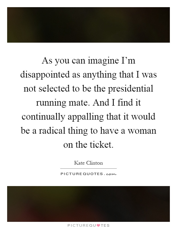 As you can imagine I'm disappointed as anything that I was not selected to be the presidential running mate. And I find it continually appalling that it would be a radical thing to have a woman on the ticket Picture Quote #1
