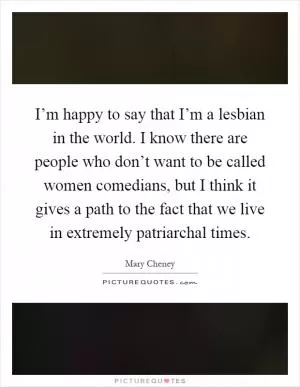 I’m happy to say that I’m a lesbian in the world. I know there are people who don’t want to be called women comedians, but I think it gives a path to the fact that we live in extremely patriarchal times Picture Quote #1