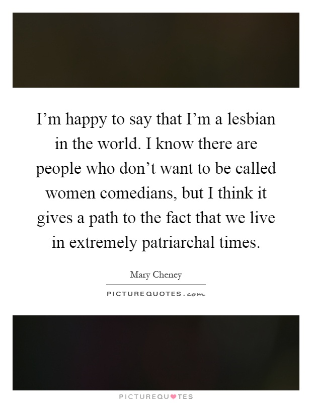 I'm happy to say that I'm a lesbian in the world. I know there are people who don't want to be called women comedians, but I think it gives a path to the fact that we live in extremely patriarchal times Picture Quote #1