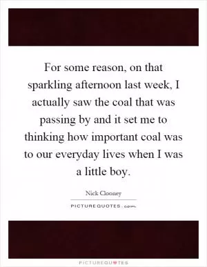 For some reason, on that sparkling afternoon last week, I actually saw the coal that was passing by and it set me to thinking how important coal was to our everyday lives when I was a little boy Picture Quote #1