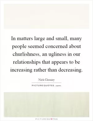 In matters large and small, many people seemed concerned about churlishness, an ugliness in our relationships that appears to be increasing rather than decreasing Picture Quote #1