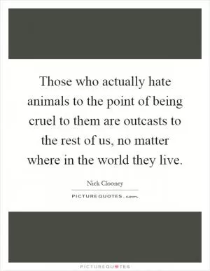 Those who actually hate animals to the point of being cruel to them are outcasts to the rest of us, no matter where in the world they live Picture Quote #1