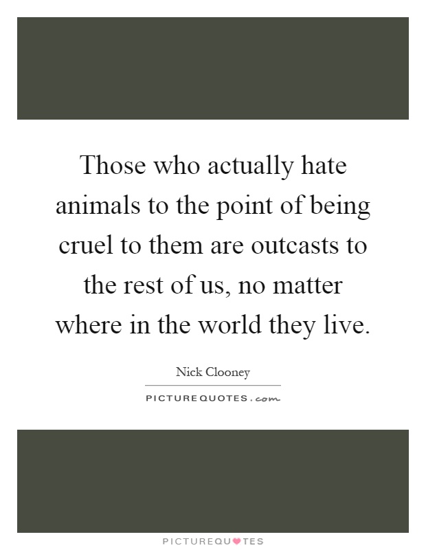 Those who actually hate animals to the point of being cruel to them are outcasts to the rest of us, no matter where in the world they live Picture Quote #1