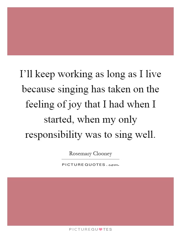 I'll keep working as long as I live because singing has taken on the feeling of joy that I had when I started, when my only responsibility was to sing well Picture Quote #1