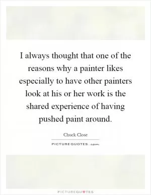 I always thought that one of the reasons why a painter likes especially to have other painters look at his or her work is the shared experience of having pushed paint around Picture Quote #1