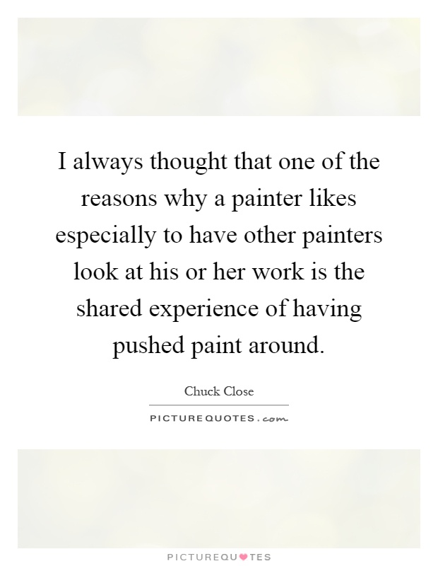 I always thought that one of the reasons why a painter likes especially to have other painters look at his or her work is the shared experience of having pushed paint around Picture Quote #1