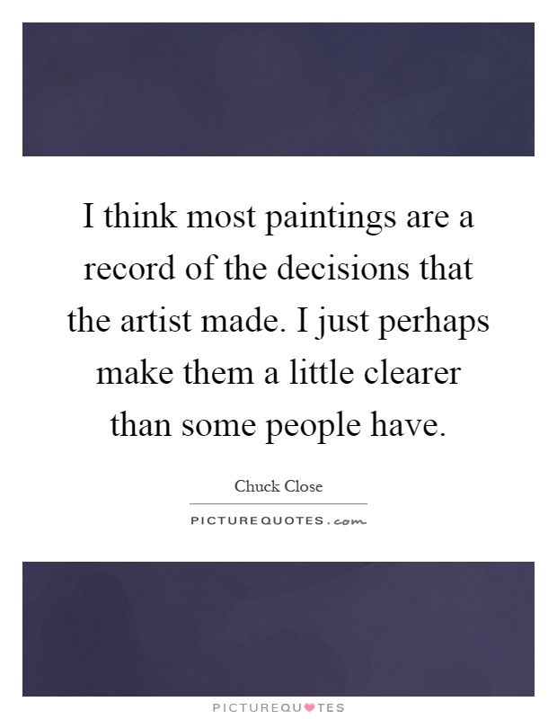 I think most paintings are a record of the decisions that the artist made. I just perhaps make them a little clearer than some people have Picture Quote #1