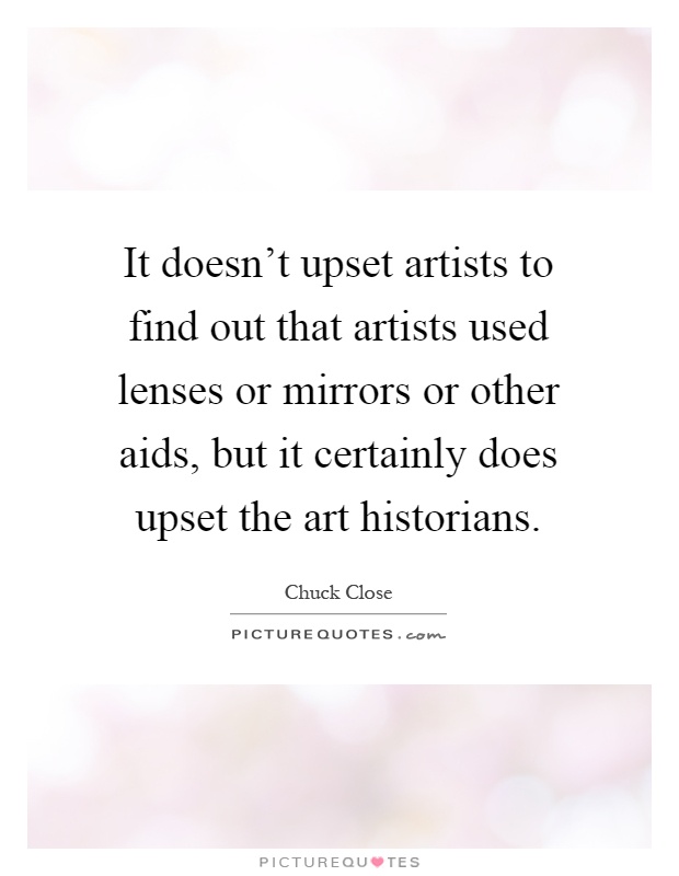 It doesn't upset artists to find out that artists used lenses or mirrors or other aids, but it certainly does upset the art historians Picture Quote #1
