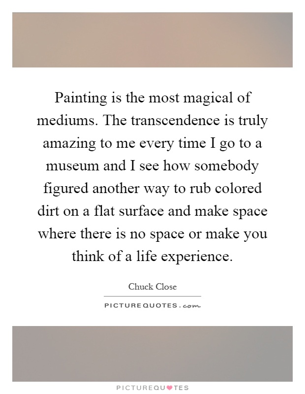 Painting is the most magical of mediums. The transcendence is truly amazing to me every time I go to a museum and I see how somebody figured another way to rub colored dirt on a flat surface and make space where there is no space or make you think of a life experience Picture Quote #1