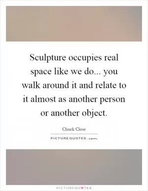 Sculpture occupies real space like we do... you walk around it and relate to it almost as another person or another object Picture Quote #1
