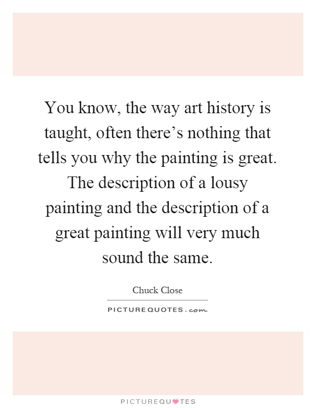 You know, the way art history is taught, often there's nothing that tells you why the painting is great. The description of a lousy painting and the description of a great painting will very much sound the same Picture Quote #1