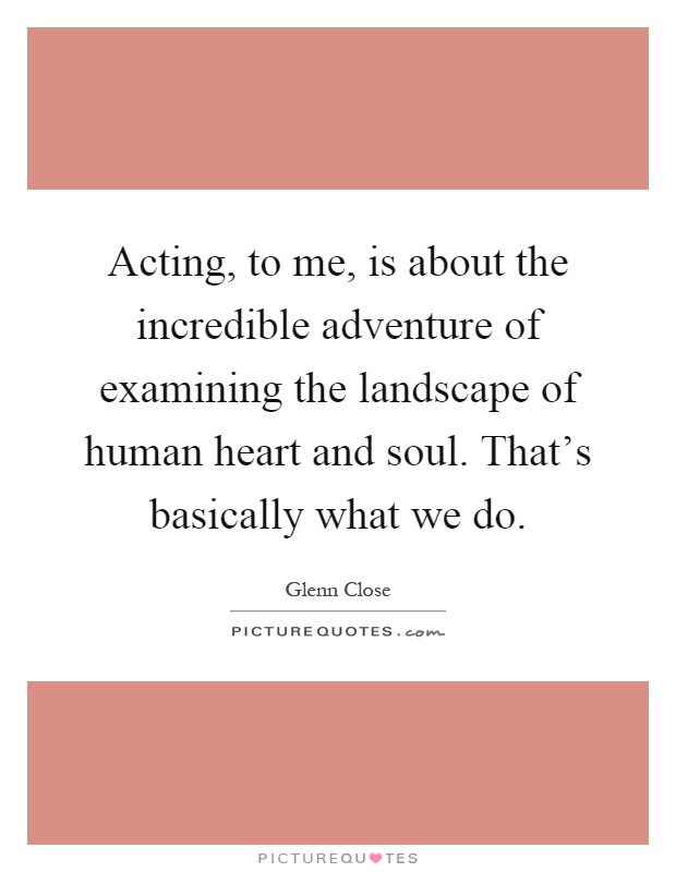 Acting, to me, is about the incredible adventure of examining the landscape of human heart and soul. That's basically what we do Picture Quote #1