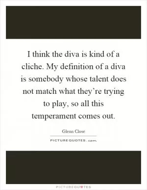 I think the diva is kind of a cliche. My definition of a diva is somebody whose talent does not match what they’re trying to play, so all this temperament comes out Picture Quote #1
