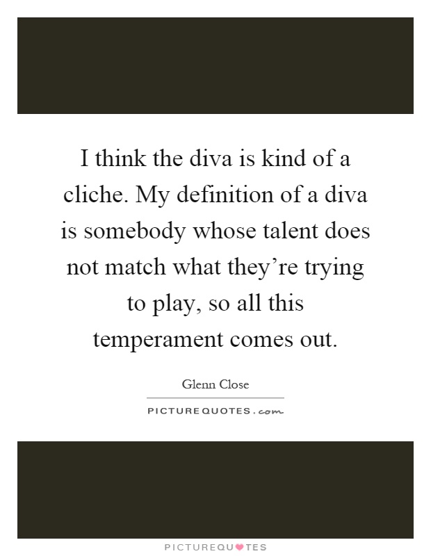 I think the diva is kind of a cliche. My definition of a diva is somebody whose talent does not match what they're trying to play, so all this temperament comes out Picture Quote #1