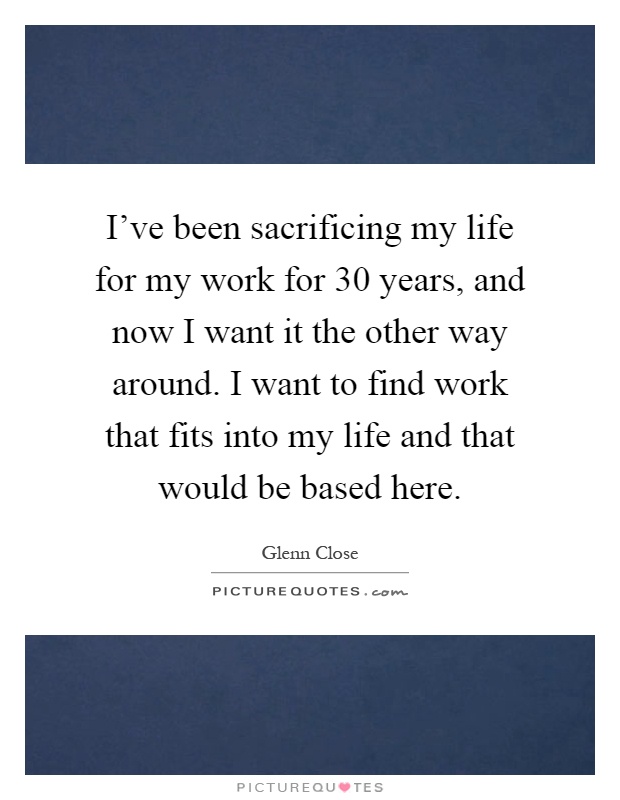 I've been sacrificing my life for my work for 30 years, and now I want it the other way around. I want to find work that fits into my life and that would be based here Picture Quote #1