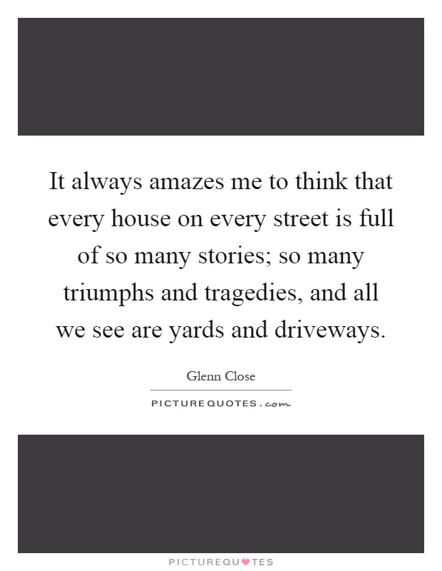 It always amazes me to think that every house on every street is full of so many stories; so many triumphs and tragedies, and all we see are yards and driveways Picture Quote #1